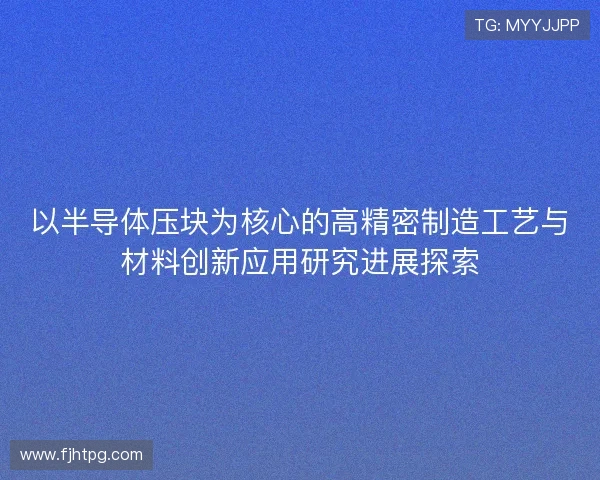 以半导体压块为核心的高精密制造工艺与材料创新应用研究进展探索